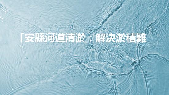 「安縣河道清淤：解決淤積難題，保護(hù)環(huán)境水利！」